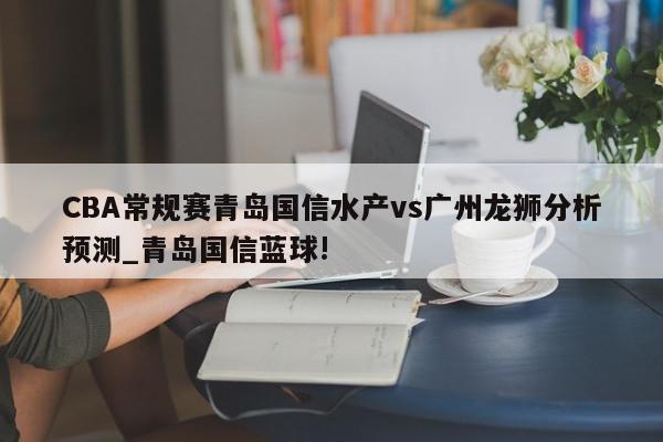 CBA常规赛青岛国信水产vs广州龙狮分析预测_青岛国信蓝球!