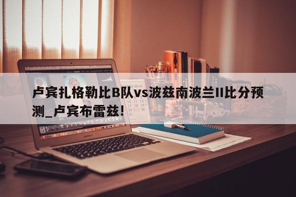 卢宾扎格勒比B队vs波兹南波兰II比分预测_卢宾布雷兹!