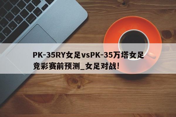 PK-35RY女足vsPK-35万塔女足竞彩赛前预测_女足对战!