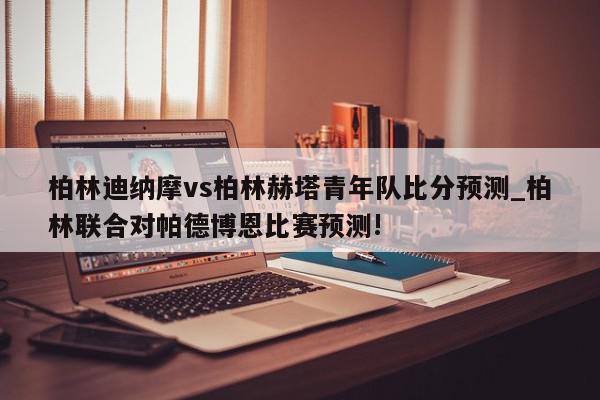 柏林迪纳摩vs柏林赫塔青年队比分预测_柏林联合对帕德博恩比赛预测!