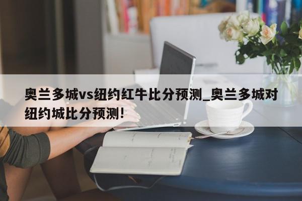 奥兰多城vs纽约红牛比分预测_奥兰多城对纽约城比分预测!