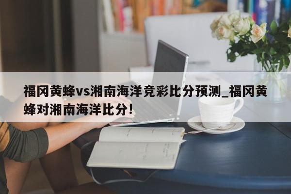 福冈黄蜂vs湘南海洋竞彩比分预测_福冈黄蜂对湘南海洋比分!