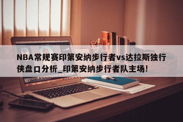 NBA常规赛印第安纳步行者vs达拉斯独行侠盘口分析_印第安纳步行者队主场!