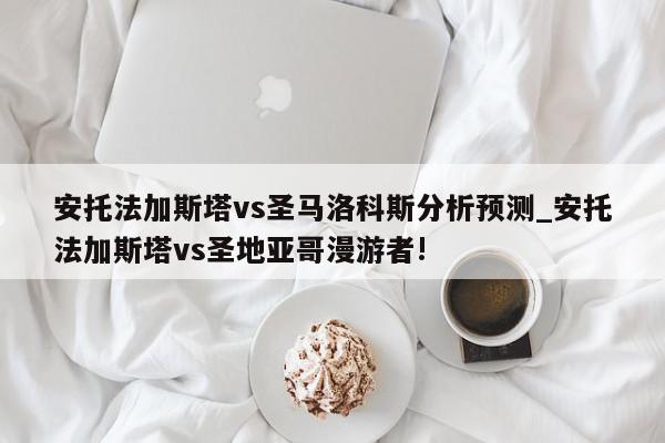 安托法加斯塔vs圣马洛科斯分析预测_安托法加斯塔vs圣地亚哥漫游者!