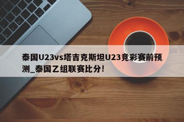 泰国U23vs塔吉克斯坦U23竞彩赛前预测_泰国乙组联赛比分!