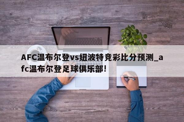 AFC温布尔登vs纽波特竞彩比分预测_afc温布尔登足球俱乐部!