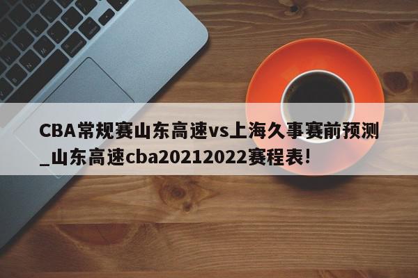 CBA常规赛山东高速vs上海久事赛前预测_山东高速cba20212022赛程表!