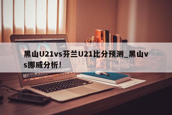 黑山U21vs芬兰U21比分预测_黑山vs挪威分析!