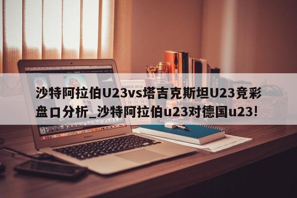 沙特阿拉伯U23vs塔吉克斯坦U23竞彩盘口分析_沙特阿拉伯u23对德国u23!