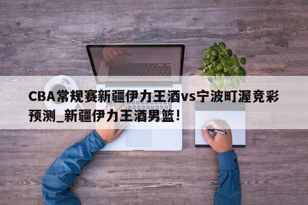 CBA常规赛新疆伊力王酒vs宁波町渥竞彩预测_新疆伊力王酒男篮!