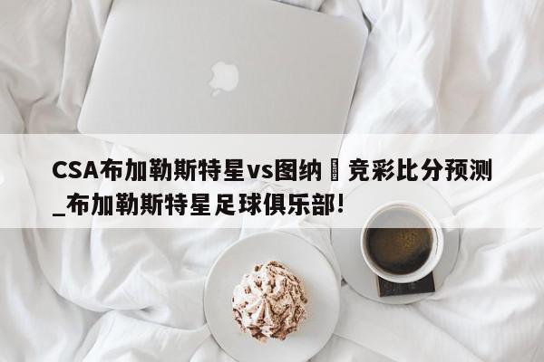 CSA布加勒斯特星vs图纳裡竞彩比分预测_布加勒斯特星足球俱乐部!