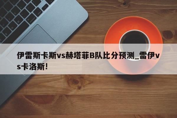 伊雷斯卡斯vs赫塔菲B队比分预测_雷伊vs卡洛斯!