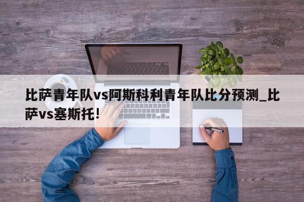 比萨青年队vs阿斯科利青年队比分预测_比萨vs塞斯托!