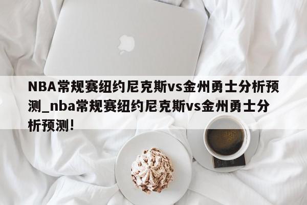 NBA常规赛纽约尼克斯vs金州勇士分析预测_nba常规赛纽约尼克斯vs金州勇士分析预测!