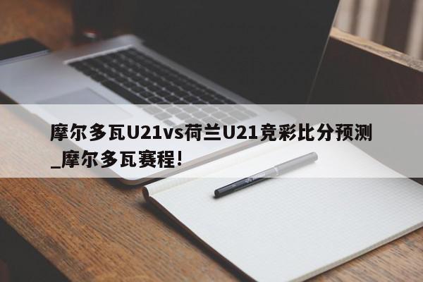 摩尔多瓦U21vs荷兰U21竞彩比分预测_摩尔多瓦赛程!