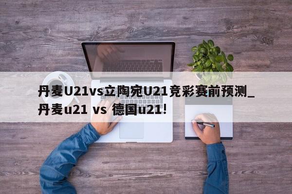 丹麦U21vs立陶宛U21竞彩赛前预测_丹麦u21 vs 德国u21!