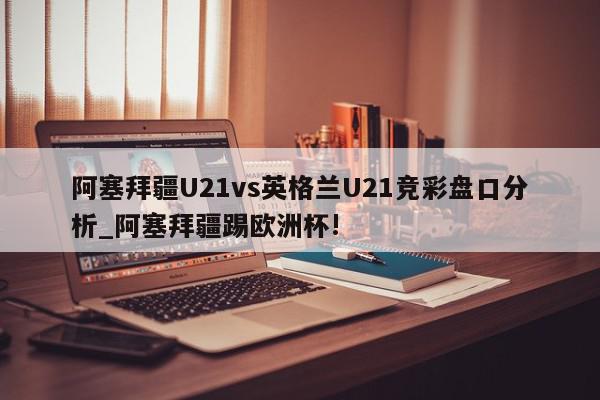 阿塞拜疆U21vs英格兰U21竞彩盘口分析_阿塞拜疆踢欧洲杯!