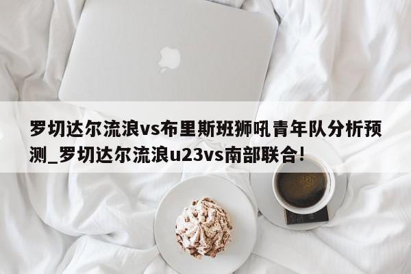 罗切达尔流浪vs布里斯班狮吼青年队分析预测_罗切达尔流浪u23vs南部联合!