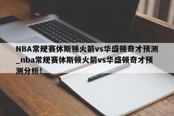 NBA常规赛休斯顿火箭vs华盛顿奇才预测_nba常规赛休斯顿火箭vs华盛顿奇才预测分析!