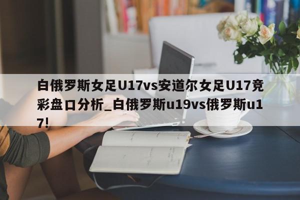 白俄罗斯女足U17vs安道尔女足U17竞彩盘口分析_白俄罗斯u19vs俄罗斯u17!