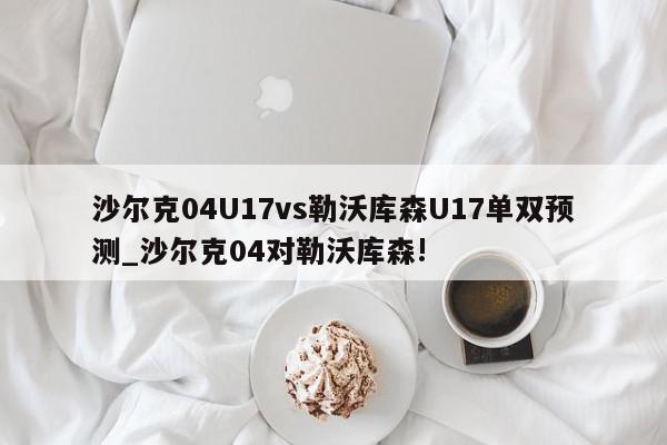 沙尔克04U17vs勒沃库森U17单双预测_沙尔克04对勒沃库森!