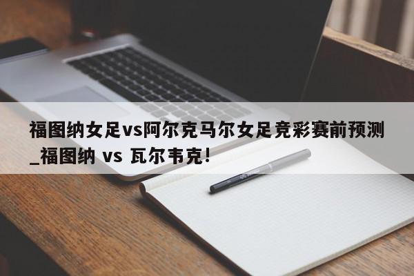 福图纳女足vs阿尔克马尔女足竞彩赛前预测_福图纳 vs 瓦尔韦克!