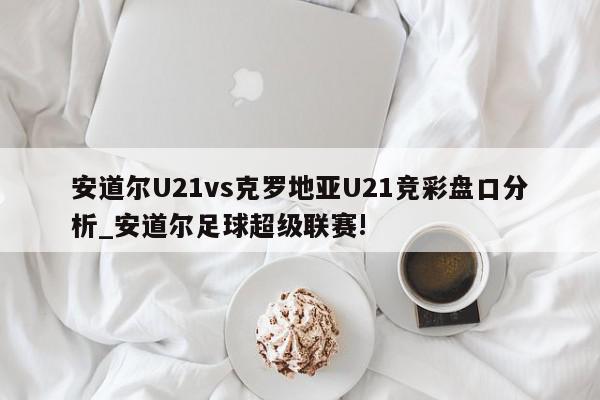 安道尔U21vs克罗地亚U21竞彩盘口分析_安道尔足球超级联赛!