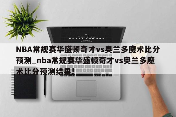 NBA常规赛华盛顿奇才vs奥兰多魔术比分预测_nba常规赛华盛顿奇才vs奥兰多魔术比分预测结果!