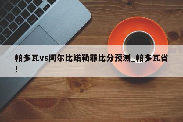 帕多瓦vs阿尔比诺勒菲比分预测_帕多瓦省!