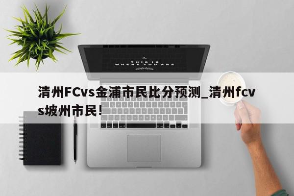 清州FCvs金浦市民比分预测_清州fcvs坡州市民!