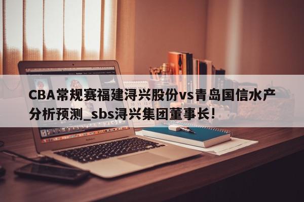 CBA常规赛福建浔兴股份vs青岛国信水产分析预测_sbs浔兴集团董事长!