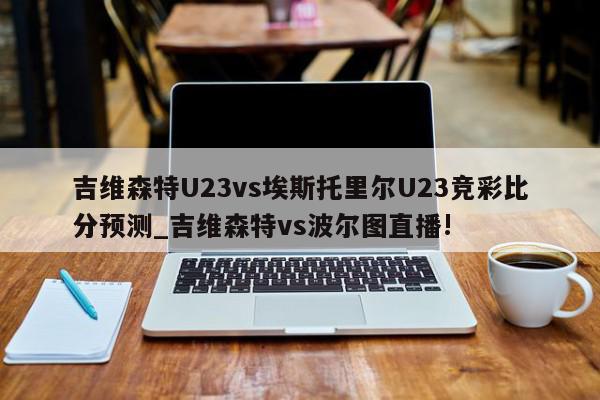 吉维森特U23vs埃斯托里尔U23竞彩比分预测_吉维森特vs波尔图直播!