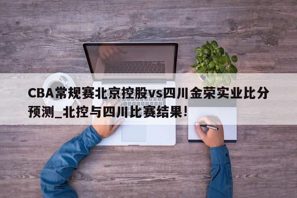 CBA常规赛北京控股vs四川金荣实业比分预测_北控与四川比赛结果!