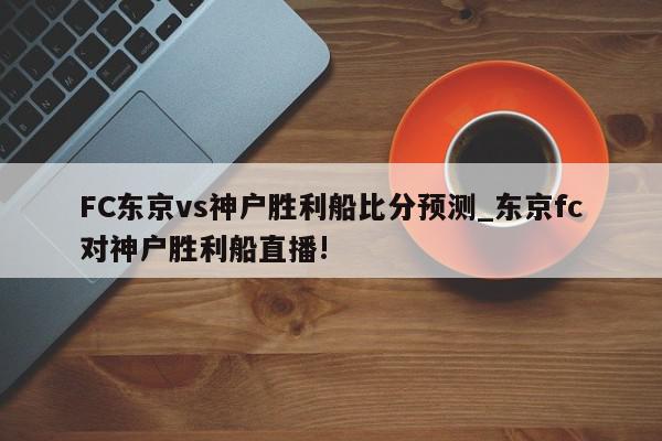 FC东京vs神户胜利船比分预测_东京fc对神户胜利船直播!