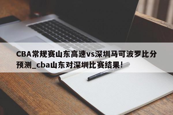 CBA常规赛山东高速vs深圳马可波罗比分预测_cba山东对深圳比赛结果!