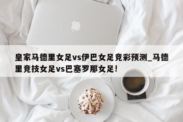 皇家马德里女足vs伊巴女足竞彩预测_马德里竞技女足vs巴塞罗那女足!