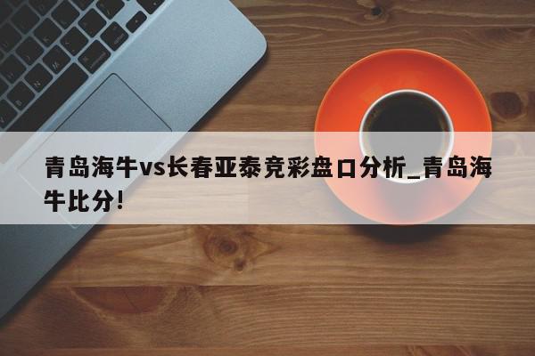 青岛海牛vs长春亚泰竞彩盘口分析_青岛海牛比分!