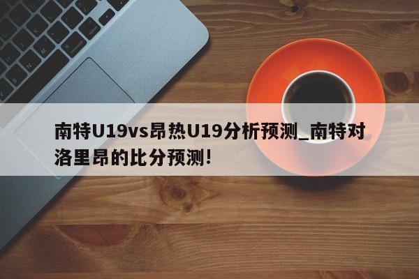 南特U19vs昂热U19分析预测_南特对洛里昂的比分预测!