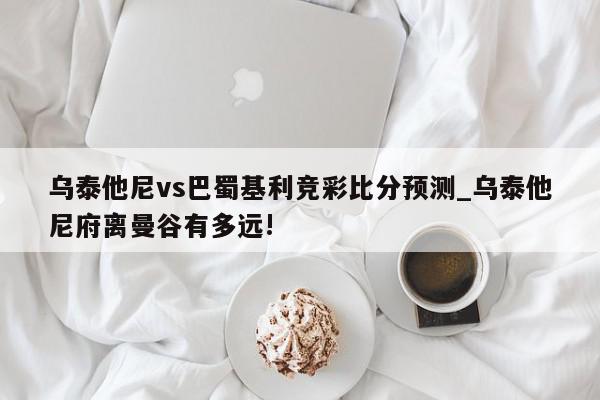 乌泰他尼vs巴蜀基利竞彩比分预测_乌泰他尼府离曼谷有多远!