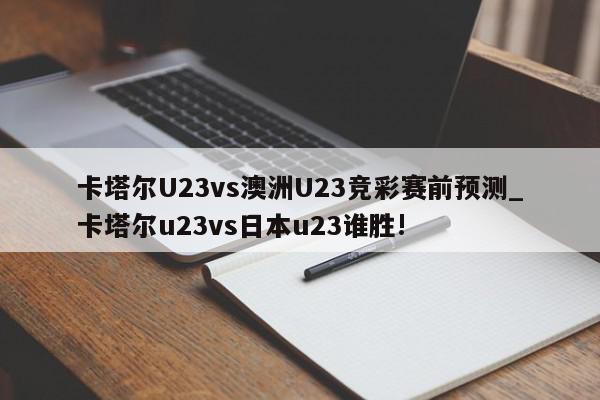 卡塔尔U23vs澳洲U23竞彩赛前预测_卡塔尔u23vs日本u23谁胜!