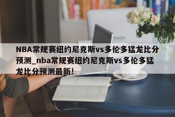 NBA常规赛纽约尼克斯vs多伦多猛龙比分预测_nba常规赛纽约尼克斯vs多伦多猛龙比分预测最新!