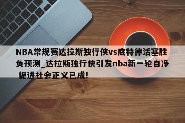 NBA常规赛达拉斯独行侠vs底特律活塞胜负预测_达拉斯独行侠引发nba新一轮自净 促进社会正义已成!