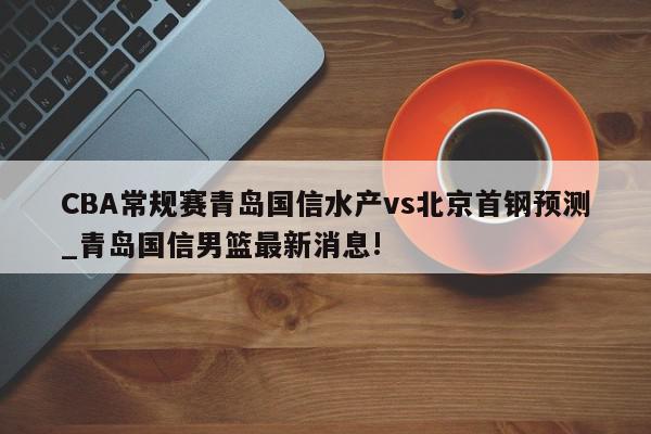 CBA常规赛青岛国信水产vs北京首钢预测_青岛国信男篮最新消息!