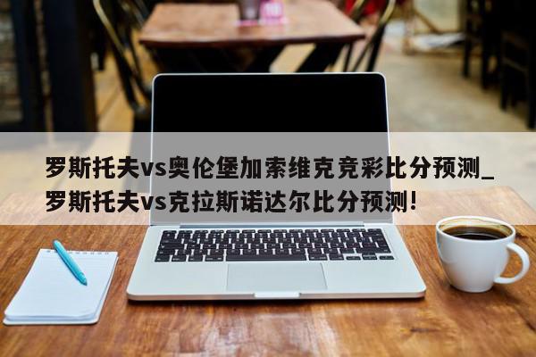 罗斯托夫vs奥伦堡加索维克竞彩比分预测_罗斯托夫vs克拉斯诺达尔比分预测!