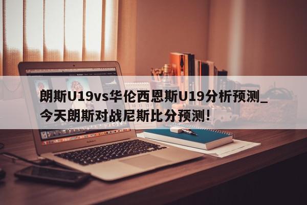 朗斯U19vs华伦西恩斯U19分析预测_今天朗斯对战尼斯比分预测!