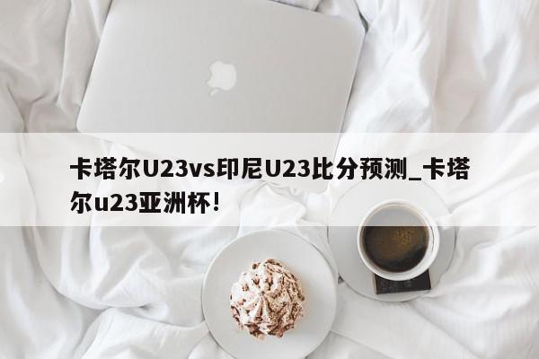 卡塔尔U23vs印尼U23比分预测_卡塔尔u23亚洲杯!