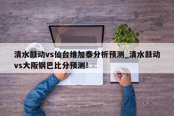 清水鼓动vs仙台维加泰分析预测_清水鼓动vs大阪钢巴比分预测!