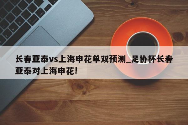 长春亚泰vs上海申花单双预测_足协杯长春亚泰对上海申花!