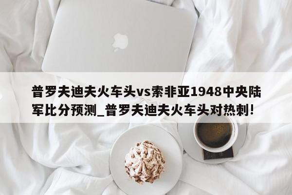 普罗夫迪夫火车头vs索非亚1948中央陆军比分预测_普罗夫迪夫火车头对热刺!