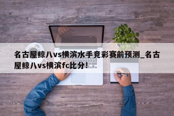 名古屋鲸八vs横滨水手竞彩赛前预测_名古屋鲸八vs横滨fc比分!